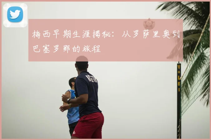 梅西早期生涯揭秘：从罗萨里奥到巴塞罗那的旅程