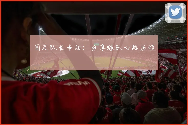国足队长专访：分享球队心路历程