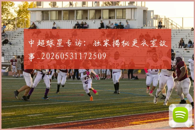 中超球星专访：独家揭秘更衣室故事_20260531172509