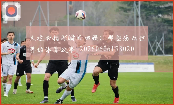 大运会精彩瞬间回顾：那些感动世界的体育故事_20260606153020