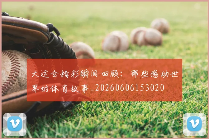 大运会精彩瞬间回顾:那些感动世界的体育故事_20260606153020
