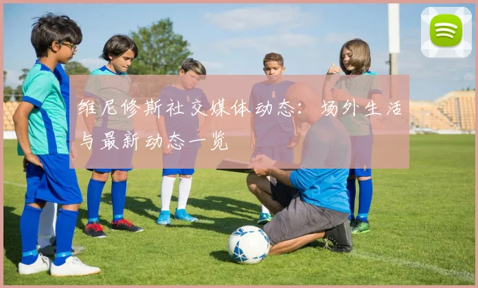 维尼修斯社交媒体动态：场外生活与最新动态一览
