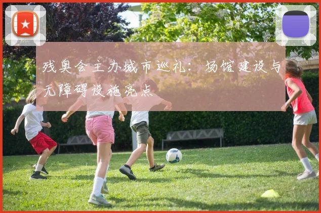 残奥会主办城市巡礼：场馆建设与无障碍设施亮点