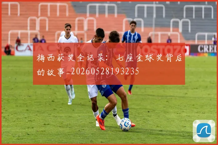 梅西获奖全记录:七座金球奖背后的故事_20260528193235