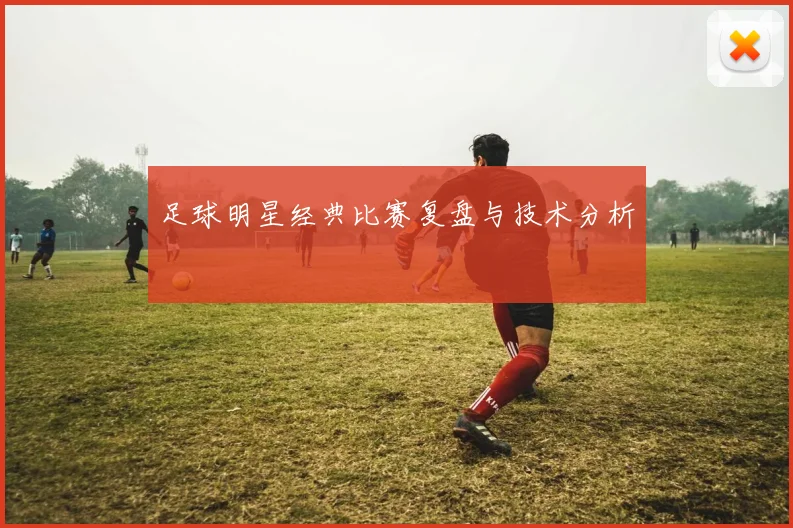 足球明星经典比赛复盘与技术分析